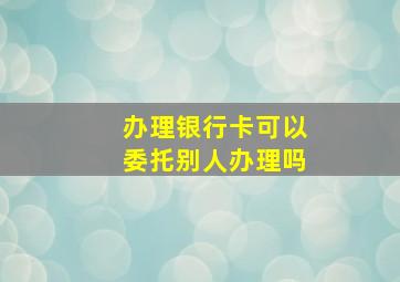 办理银行卡可以委托别人办理吗