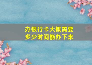 办银行卡大概需要多少时间能办下来