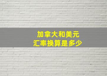 加拿大和美元汇率换算是多少