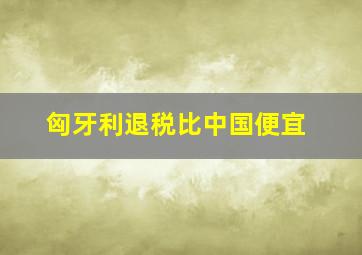 匈牙利退税比中国便宜