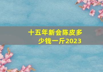 十五年新会陈皮多少钱一斤2023