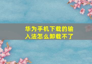 华为手机下载的输入法怎么卸载不了