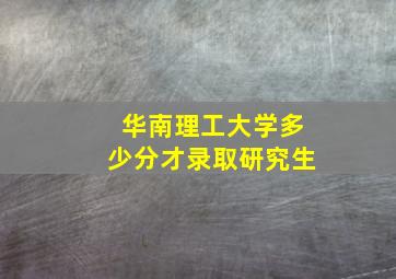 华南理工大学多少分才录取研究生