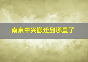 南京中兴搬迁到哪里了