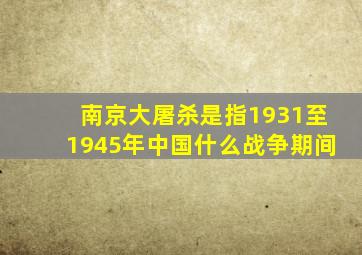 南京大屠杀是指1931至1945年中国什么战争期间