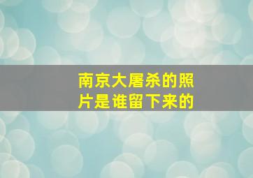 南京大屠杀的照片是谁留下来的