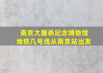 南京大屠杀纪念博物馆地铁几号线从南京站出发