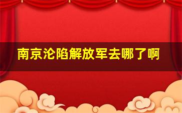 南京沦陷解放军去哪了啊