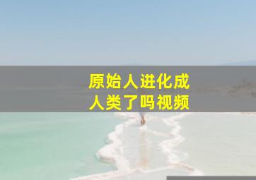 原始人进化成人类了吗视频