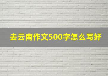 去云南作文500字怎么写好