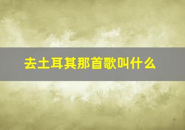 去土耳其那首歌叫什么