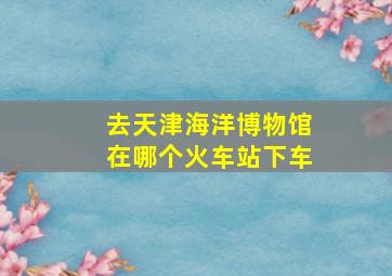 去天津海洋博物馆在哪个火车站下车