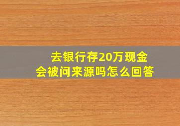 去银行存20万现金会被问来源吗怎么回答