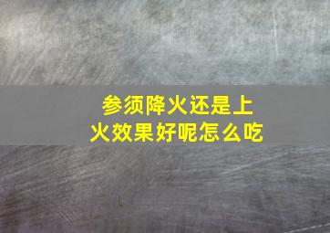 参须降火还是上火效果好呢怎么吃