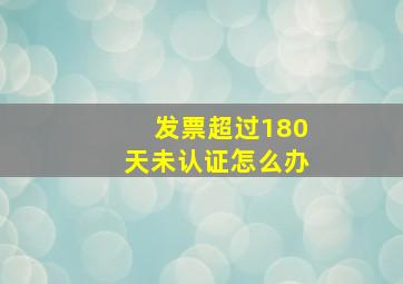 发票超过180天未认证怎么办