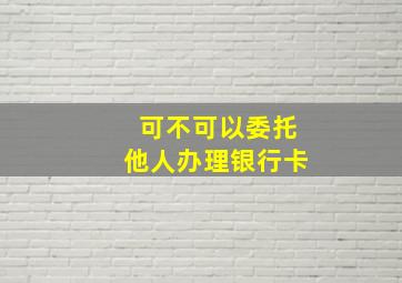 可不可以委托他人办理银行卡