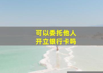 可以委托他人开立银行卡吗