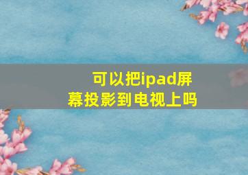 可以把ipad屏幕投影到电视上吗