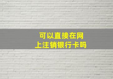 可以直接在网上注销银行卡吗