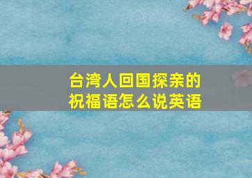 台湾人回国探亲的祝福语怎么说英语