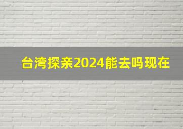 台湾探亲2024能去吗现在