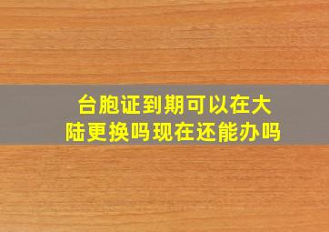 台胞证到期可以在大陆更换吗现在还能办吗