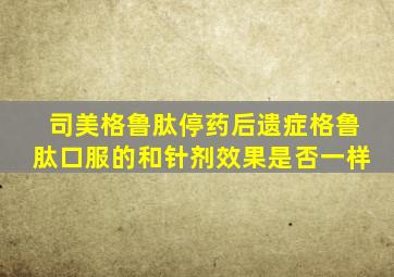 司美格鲁肽停药后遗症格鲁肽口服的和针剂效果是否一样