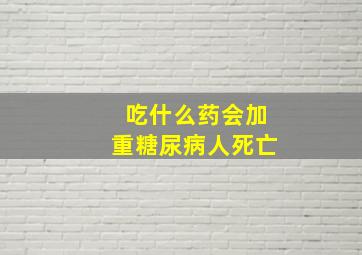 吃什么药会加重糖尿病人死亡