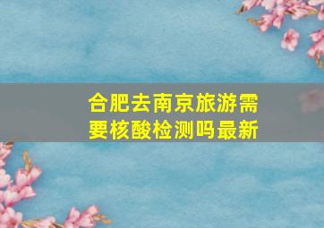 合肥去南京旅游需要核酸检测吗最新