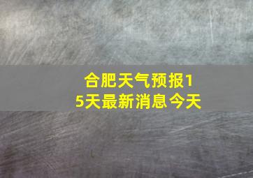 合肥天气预报15天最新消息今天