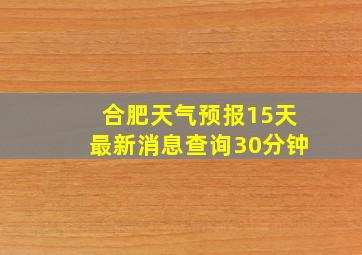 合肥天气预报15天最新消息查询30分钟