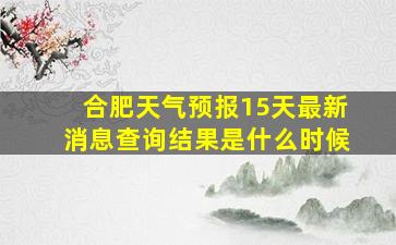 合肥天气预报15天最新消息查询结果是什么时候