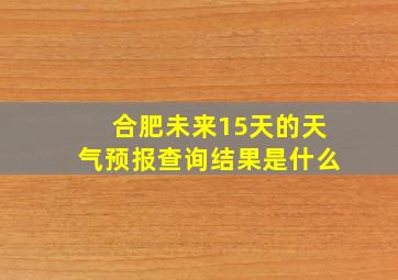 合肥未来15天的天气预报查询结果是什么