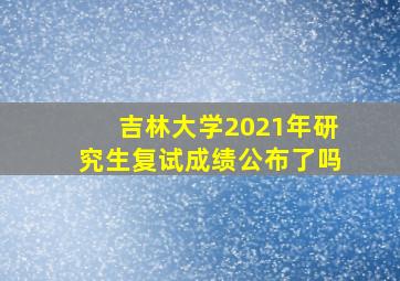 吉林大学2021年研究生复试成绩公布了吗