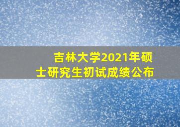 吉林大学2021年硕士研究生初试成绩公布