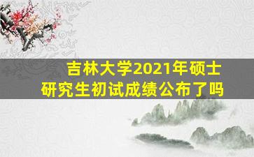 吉林大学2021年硕士研究生初试成绩公布了吗