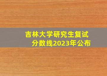 吉林大学研究生复试分数线2023年公布