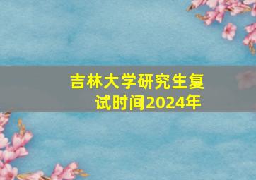 吉林大学研究生复试时间2024年