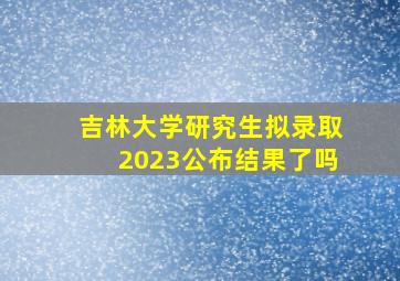 吉林大学研究生拟录取2023公布结果了吗