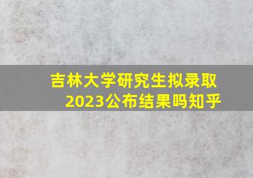 吉林大学研究生拟录取2023公布结果吗知乎