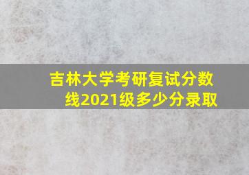 吉林大学考研复试分数线2021级多少分录取