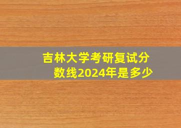 吉林大学考研复试分数线2024年是多少