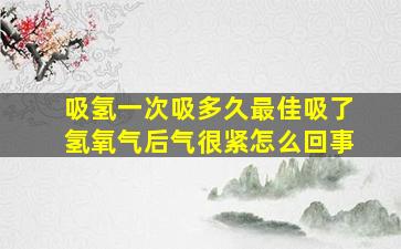 吸氢一次吸多久最佳吸了氢氧气后气很紧怎么回事