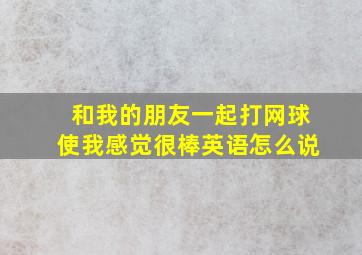 和我的朋友一起打网球使我感觉很棒英语怎么说