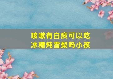 咳嗽有白痰可以吃冰糖炖雪梨吗小孩