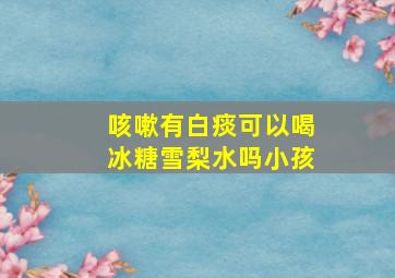 咳嗽有白痰可以喝冰糖雪梨水吗小孩