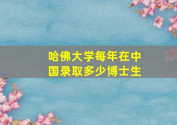 哈佛大学每年在中国录取多少博士生