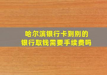 哈尔滨银行卡到别的银行取钱需要手续费吗