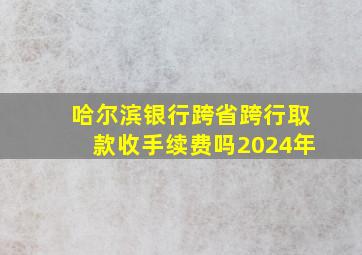 哈尔滨银行跨省跨行取款收手续费吗2024年