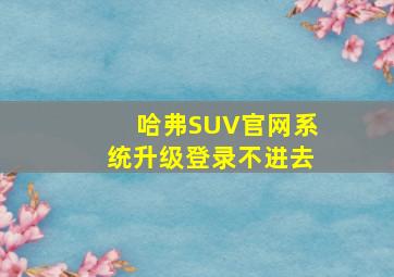 哈弗SUV官网系统升级登录不进去